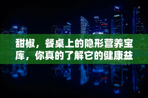 甜椒，餐桌上的隐形营养宝库，你真的了解它的健康益处吗？
