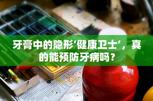 牙膏中的隐形‘健康卫士’，真的能预防牙病吗？