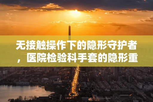 无接触操作下的隐形守护者，医院检验科手套的隐形重要性
