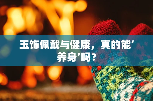 玉饰佩戴与健康，真的能‘养身’吗？