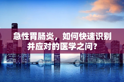 急性胃肠炎，如何快速识别并应对的医学之问？