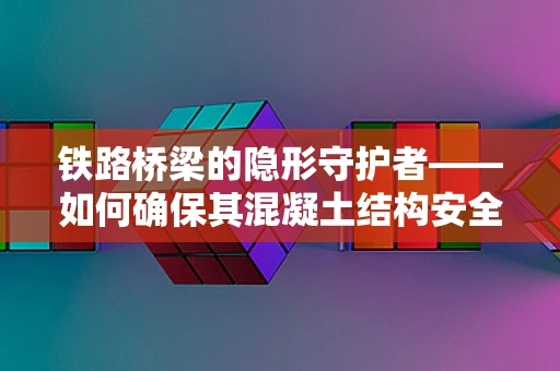 铁路桥梁的隐形守护者——如何确保其混凝土结构安全无虞？