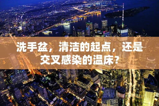 洗手盆，清洁的起点，还是交叉感染的温床？