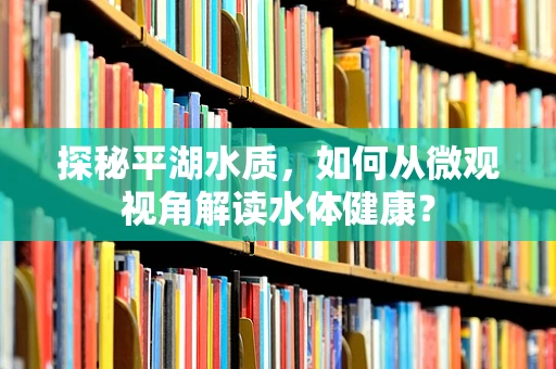 探秘平湖水质，如何从微观视角解读水体健康？