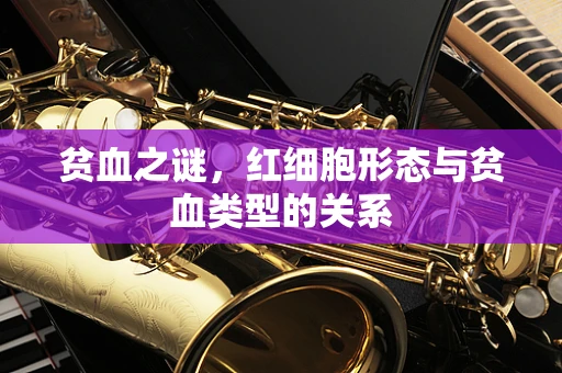 贫血之谜，红细胞形态与贫血类型的关系