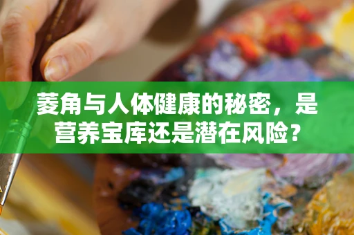 菱角与人体健康的秘密，是营养宝库还是潜在风险？