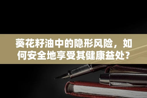 葵花籽油中的隐形风险，如何安全地享受其健康益处？