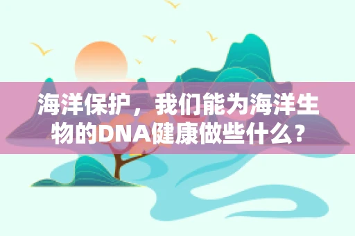 海洋保护，我们能为海洋生物的DNA健康做些什么？