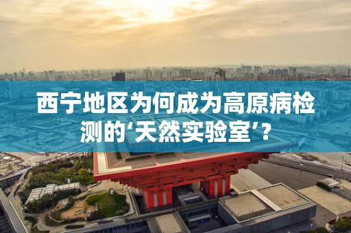 西宁地区为何成为高原病检测的‘天然实验室’？