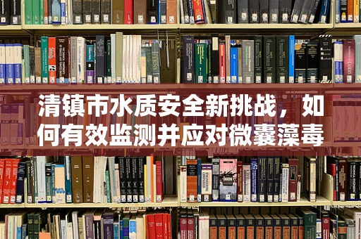 清镇市水质安全新挑战，如何有效监测并应对微囊藻毒素的威胁？
