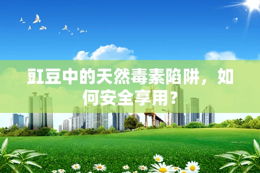 豇豆中的天然毒素陷阱，如何安全享用？