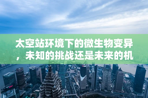 太空站环境下的微生物变异，未知的挑战还是未来的机遇？