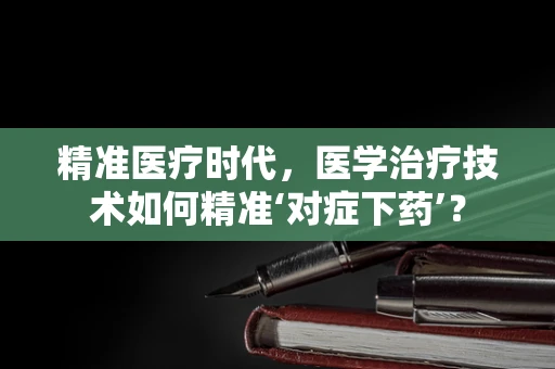 精准医疗时代，医学治疗技术如何精准‘对症下药’？