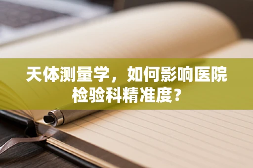 天体测量学，如何影响医院检验科精准度？