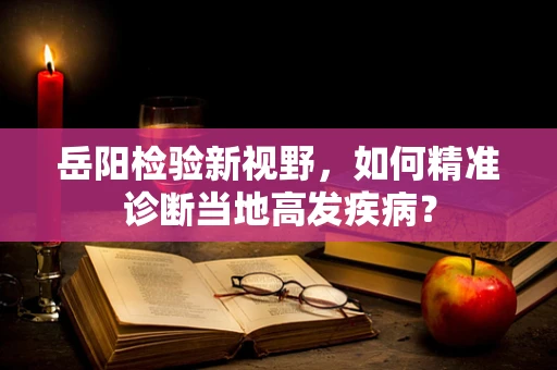 岳阳检验新视野，如何精准诊断当地高发疾病？