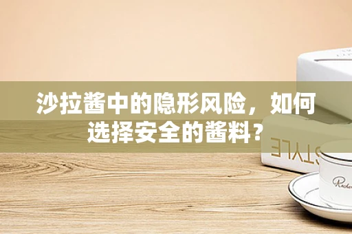 沙拉酱中的隐形风险，如何选择安全的酱料？