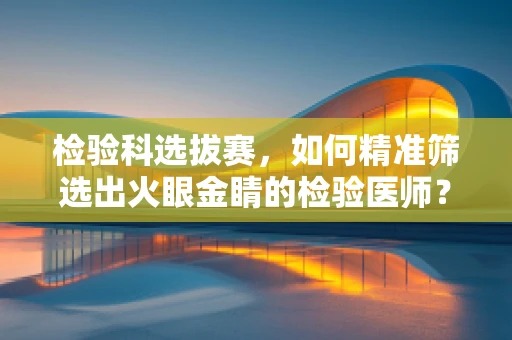 检验科选拔赛，如何精准筛选出火眼金睛的检验医师？