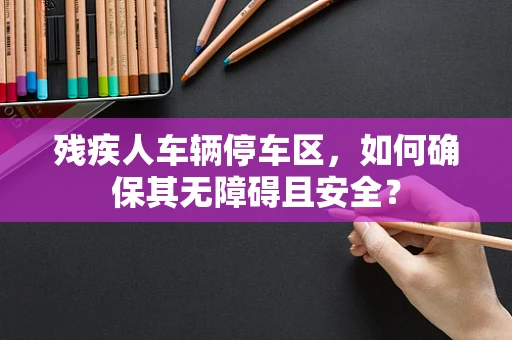 残疾人车辆停车区，如何确保其无障碍且安全？