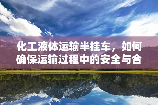 化工液体运输半挂车，如何确保运输过程中的安全与合规？
