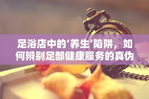 足浴店中的‘养生’陷阱，如何辨别足部健康服务的真伪？
