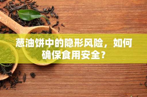 葱油饼中的隐形风险，如何确保食用安全？