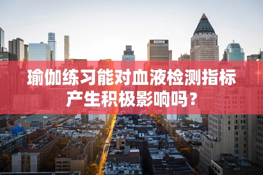瑜伽练习能对血液检测指标产生积极影响吗？