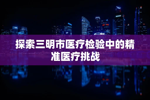 探索三明市医疗检验中的精准医疗挑战