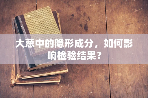 大葱中的隐形成分，如何影响检验结果？