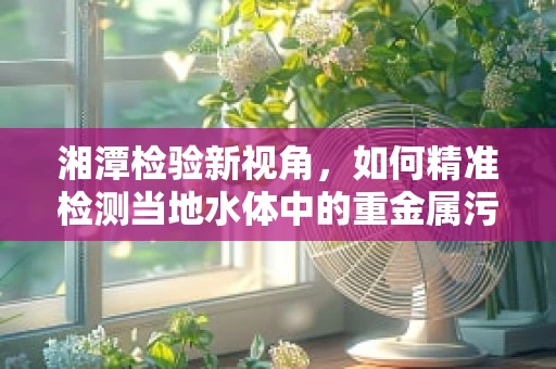 湘潭检验新视角，如何精准检测当地水体中的重金属污染？