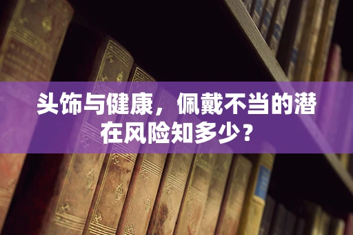 头饰与健康，佩戴不当的潜在风险知多少？