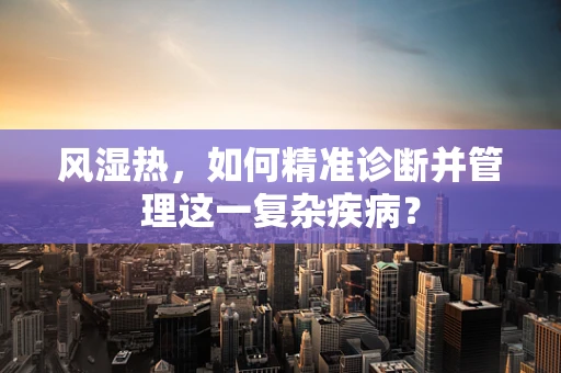风湿热，如何精准诊断并管理这一复杂疾病？