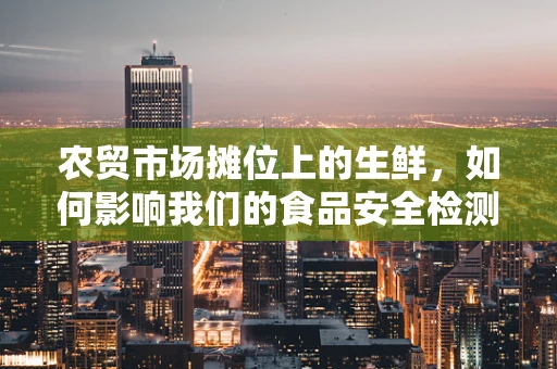 农贸市场摊位上的生鲜，如何影响我们的食品安全检测？
