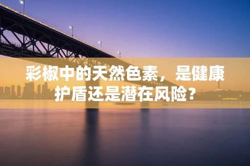 彩椒中的天然色素，是健康护盾还是潜在风险？
