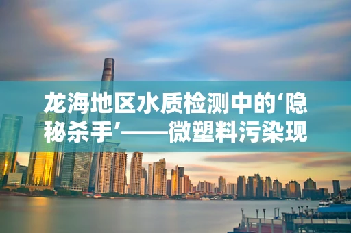 龙海地区水质检测中的‘隐秘杀手’——微塑料污染现状与挑战