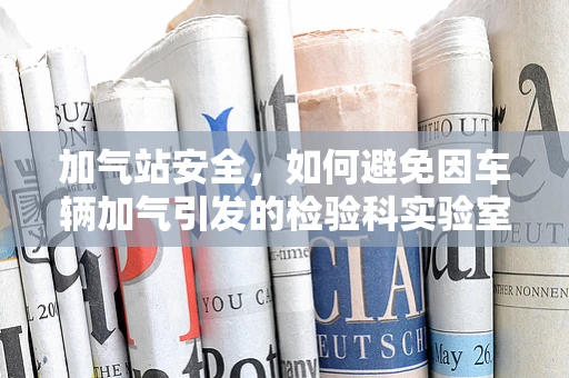 加气站安全，如何避免因车辆加气引发的检验科实验室安全隐患？