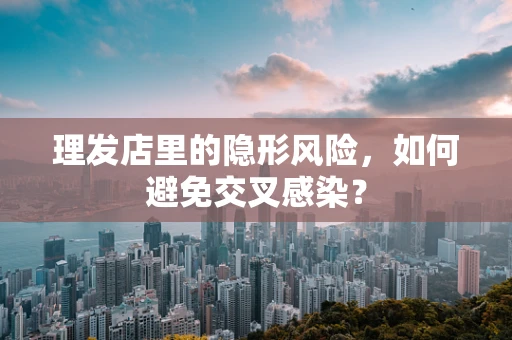 理发店里的隐形风险，如何避免交叉感染？