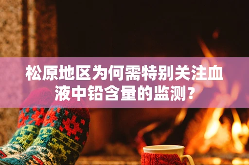 松原地区为何需特别关注血液中铅含量的监测？