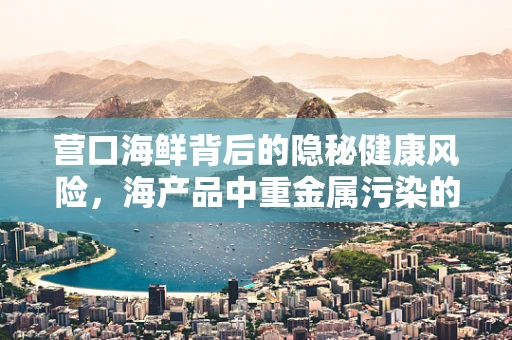营口海鲜背后的隐秘健康风险，海产品中重金属污染的真相