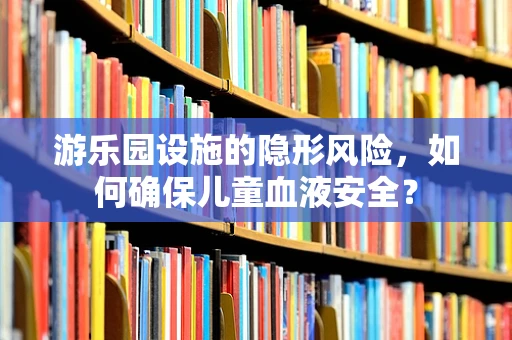 游乐园设施的隐形风险，如何确保儿童血液安全？