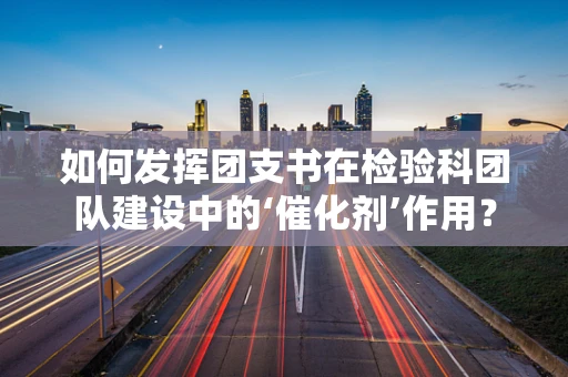 如何发挥团支书在检验科团队建设中的‘催化剂’作用？