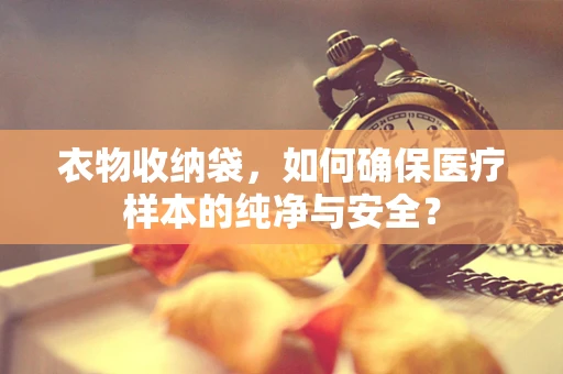 衣物收纳袋，如何确保医疗样本的纯净与安全？