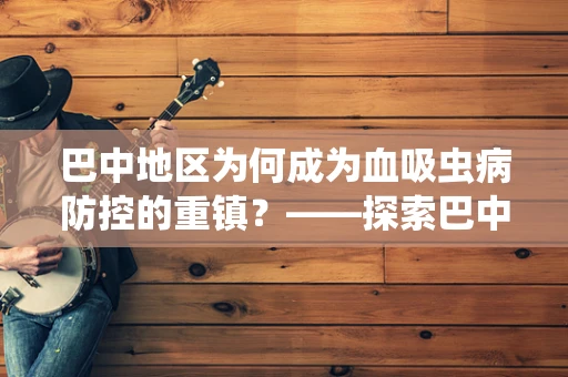 巴中地区为何成为血吸虫病防控的重镇？——探索巴中血吸虫病防治的挑战与策略