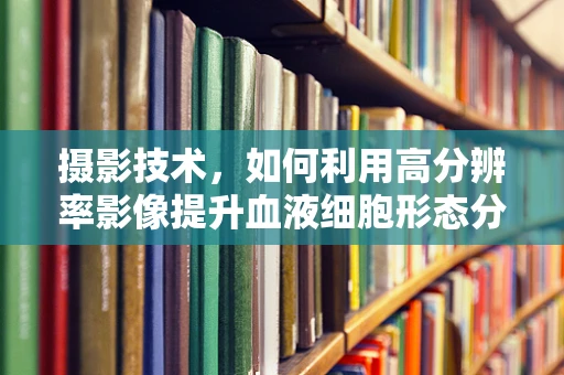 摄影技术，如何利用高分辨率影像提升血液细胞形态分析的准确性？