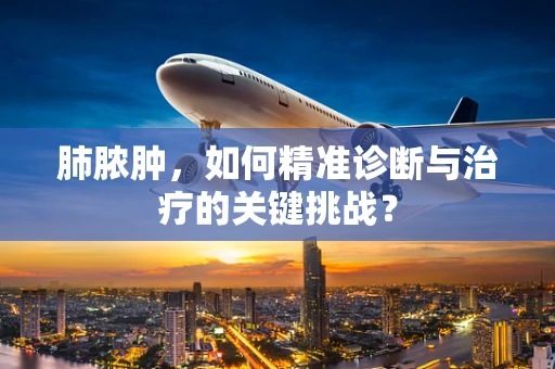 肺脓肿，如何精准诊断与治疗的关键挑战？