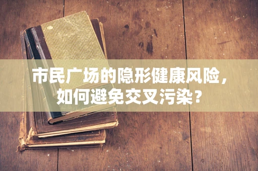 市民广场的隐形健康风险，如何避免交叉污染？