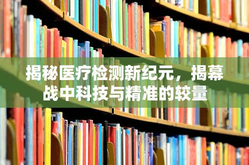 揭秘医疗检测新纪元，揭幕战中科技与精准的较量