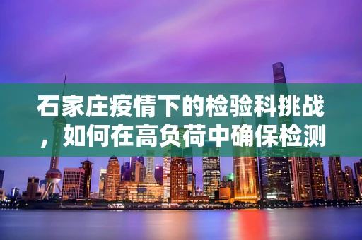 石家庄疫情下的检验科挑战，如何在高负荷中确保检测精准？
