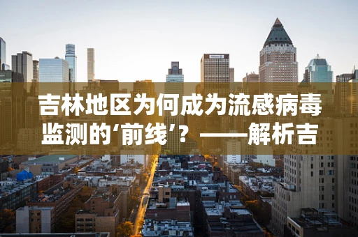吉林地区为何成为流感病毒监测的‘前线’？——解析吉林流感监测的独特挑战与策略