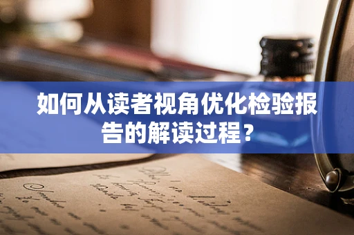 如何从读者视角优化检验报告的解读过程？