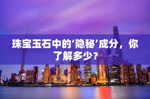 珠宝玉石中的‘隐秘’成分，你了解多少？
